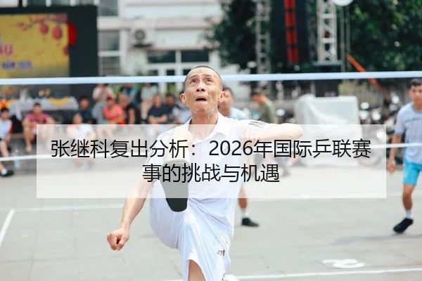 张继科复出分析：2026年国际乒联赛事的挑战与机遇