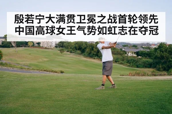 殷若宁大满贯卫冕之战首轮领先中国高球女王气势如虹志在夺冠