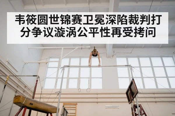 韦筱圆世锦赛卫冕深陷裁判打分争议漩涡公平性再受拷问