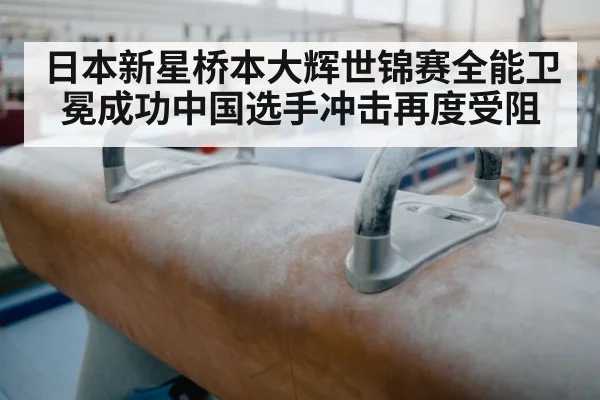日本新星桥本大辉世锦赛全能卫冕成功中国选手冲击再度受阻