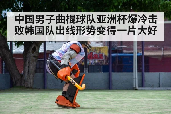中国男子曲棍球队亚洲杯爆冷击败韩国队出线形势变得一片大好